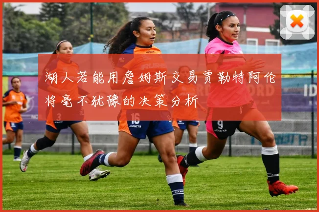 湖人若能用詹姆斯交易贾勒特阿伦将毫不犹豫的决策分析