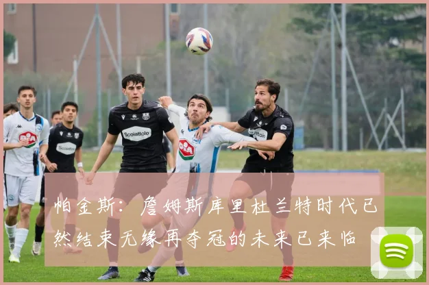 帕金斯：詹姆斯库里杜兰特时代已然结束无缘再夺冠的未来已来临
