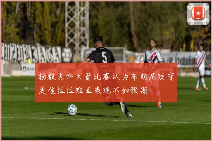 杨毅点评火箭比赛认为布朗尼防守更佳拉拉维亚表现不如预期