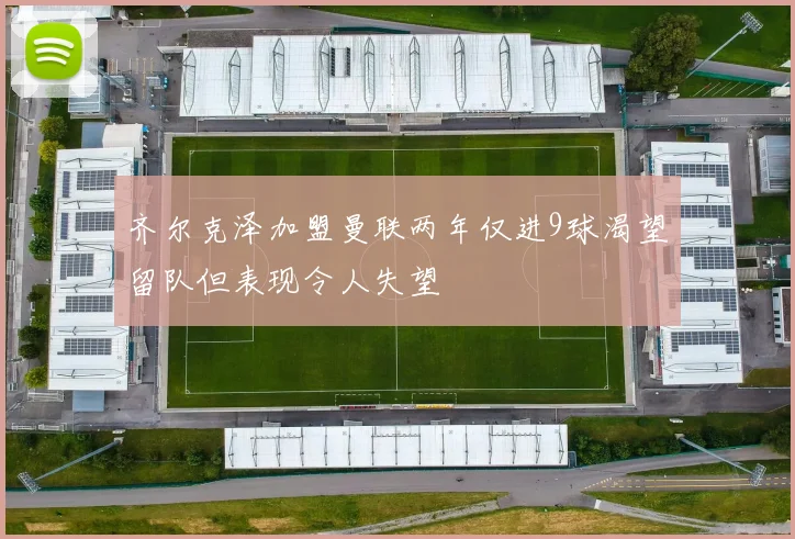齐尔克泽加盟曼联两年仅进9球渴望留队但表现令人失望