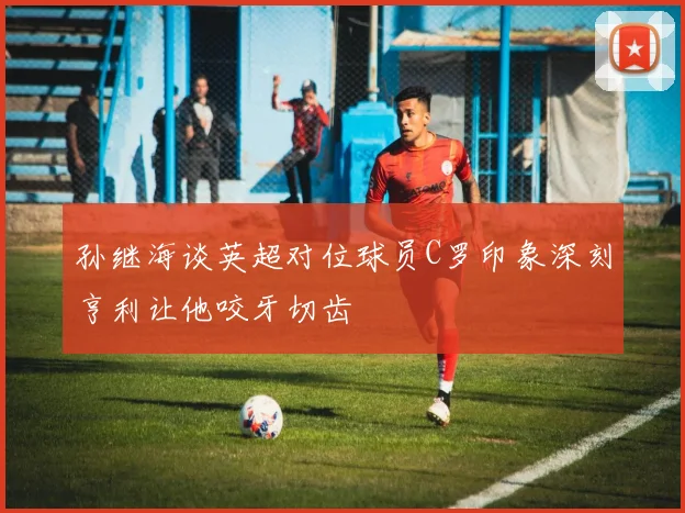 孙继海谈英超对位球员C罗印象深刻亨利让他咬牙切齿