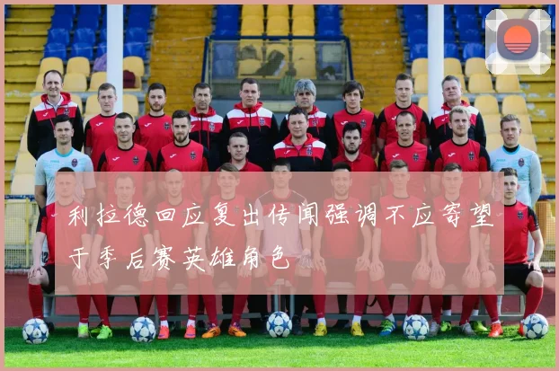 利拉德回应复出传闻强调不应寄望于季后赛英雄角色