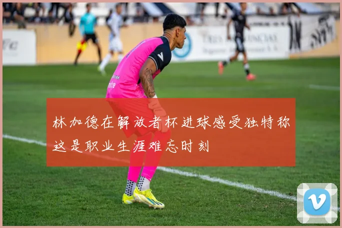 林加德在解放者杯进球感受独特称这是职业生涯难忘时刻