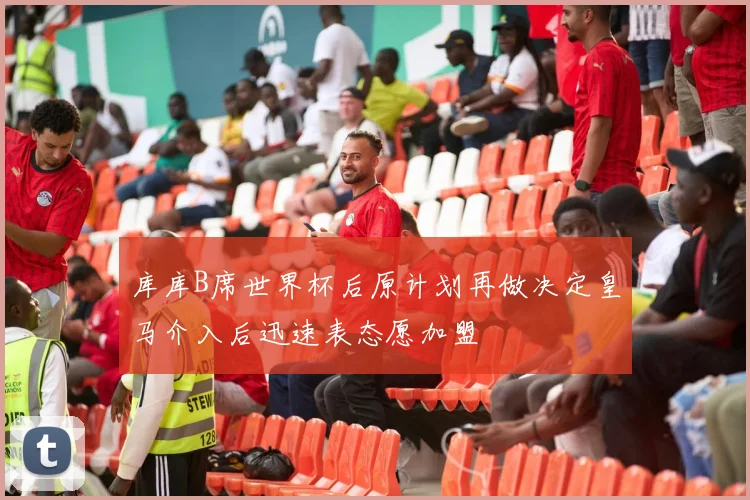 库库B席世界杯后原计划再做决定皇马介入后迅速表态愿加盟