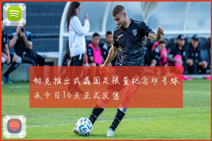 耐克推出武磊国足限量纪念印号球衣今日16点正式发售