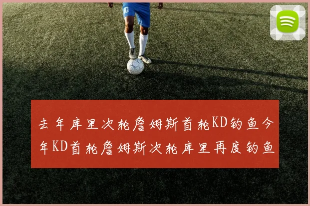 去年库里次轮詹姆斯首轮KD钓鱼今年KD首轮詹姆斯次轮库里再度钓鱼的奇妙对比