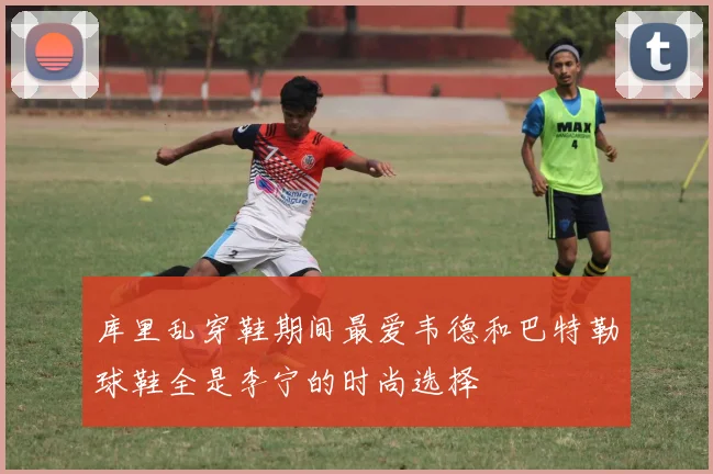 库里乱穿鞋期间最爱韦德和巴特勒球鞋全是李宁的时尚选择