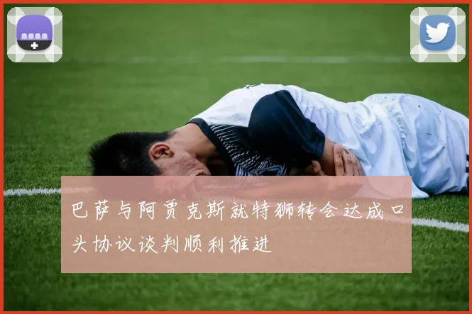 巴萨与阿贾克斯就特狮转会达成口头协议谈判顺利推进